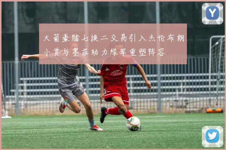 火箭豪赌七换二交易引入杰伦布朗小贾与墨菲助力绿军重塑阵容