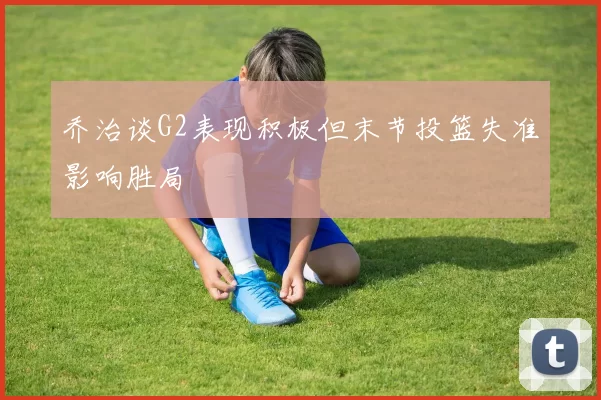 乔治谈G2表现积极但末节投篮失准影响胜局