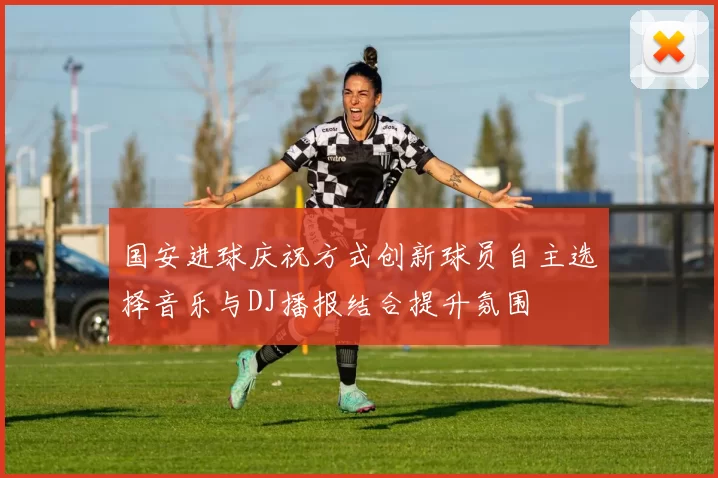 国安进球庆祝方式创新球员自主选择音乐与DJ播报结合提升氛围