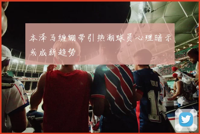 本泽马缠绷带引热潮球员心理暗示或成新趋势