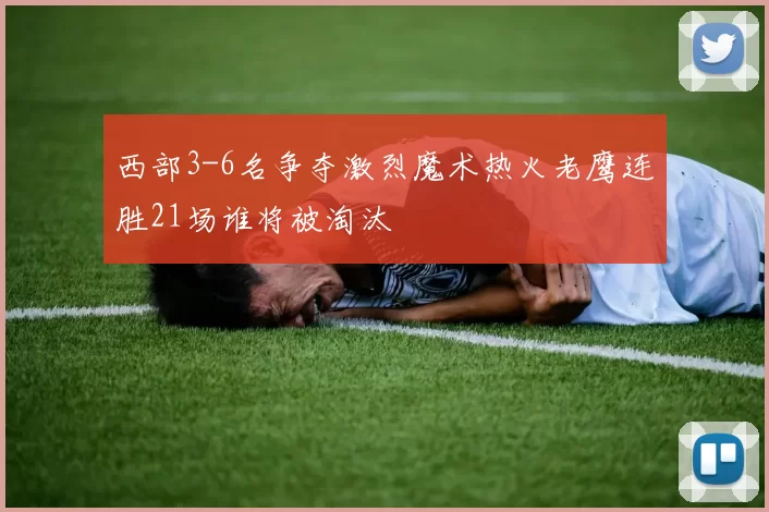 西部3-6名争夺激烈魔术热火老鹰连胜21场谁将被淘汰