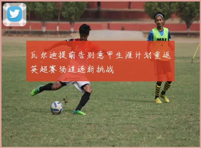 瓦尔迪提前告别意甲生涯计划重返英超赛场追逐新挑战