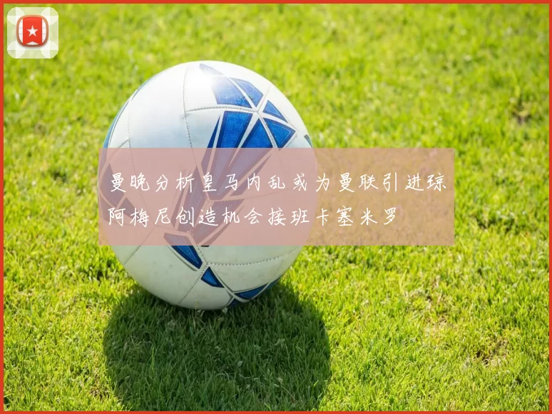 曼晚分析皇马内乱或为曼联引进琼阿梅尼创造机会接班卡塞米罗