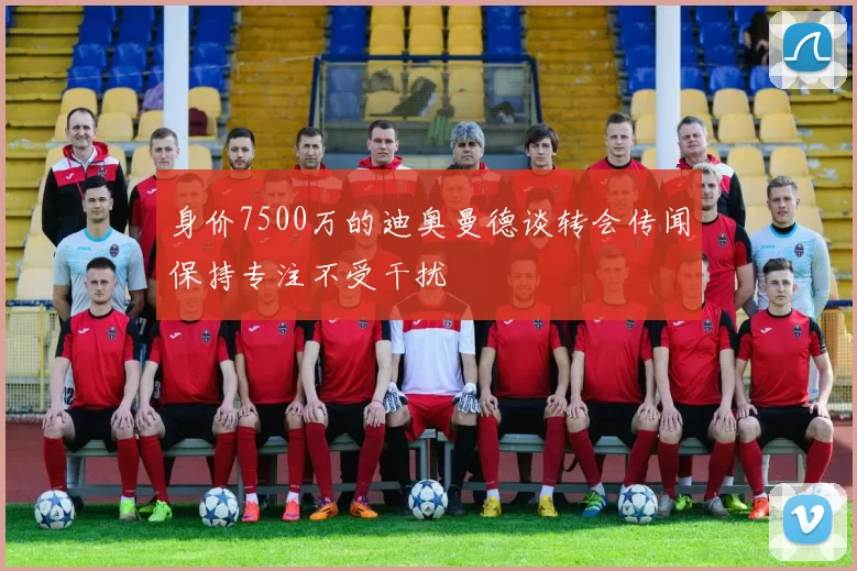 身价7500万的迪奥曼德谈转会传闻保持专注不受干扰