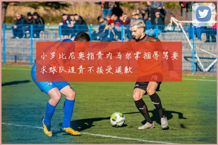 小罗比尼奥指责内马尔掌掴辱骂要求球队追责不接受道歉