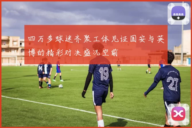 四万多球迷齐聚工体见证国安与英博的精彩对决盛况空前