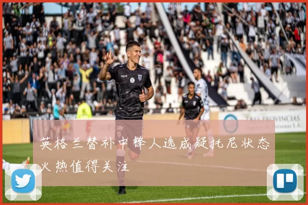 英格兰替补中锋人选成疑托尼状态火热值得关注