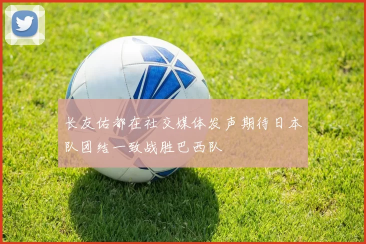 长友佑都在社交媒体发声期待日本队团结一致战胜巴西队