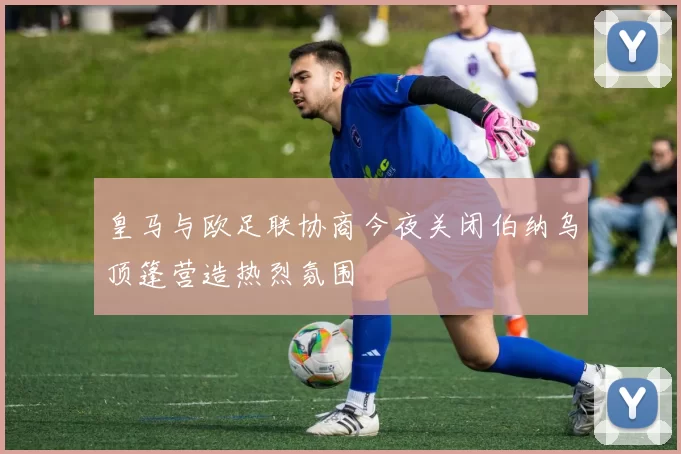 皇马与欧足联协商今夜关闭伯纳乌顶篷营造热烈氛围