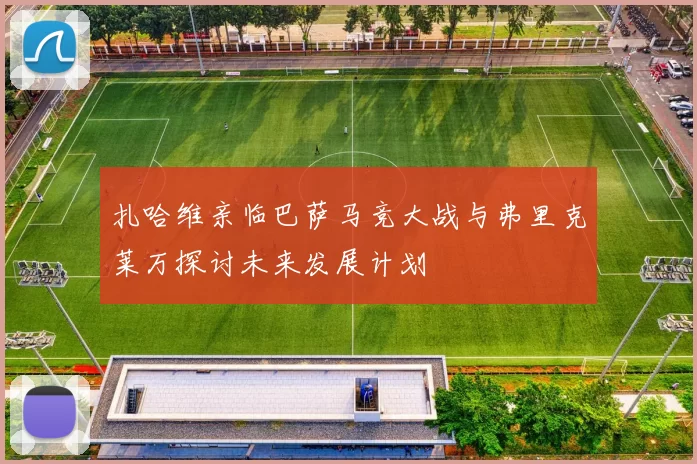 扎哈维亲临巴萨马竞大战与弗里克莱万探讨未来发展计划