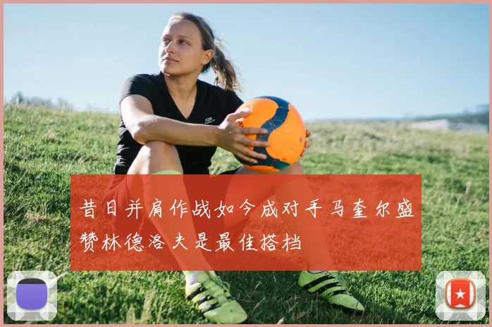 昔日并肩作战如今成对手马奎尔盛赞林德洛夫是最佳搭档