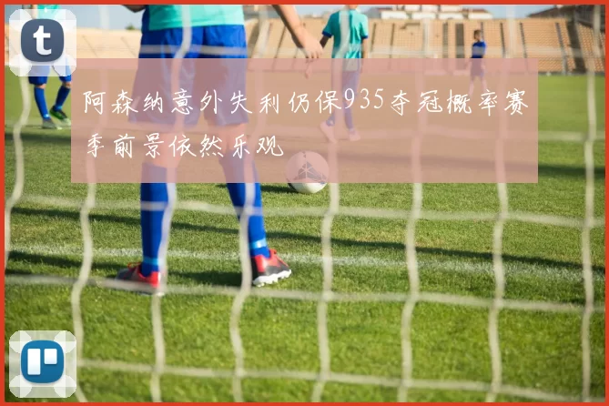 阿森纳意外失利仍保935夺冠概率赛季前景依然乐观