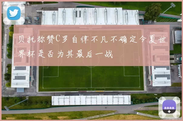 贝托称赞C罗自律不凡不确定今夏世界杯是否为其最后一战