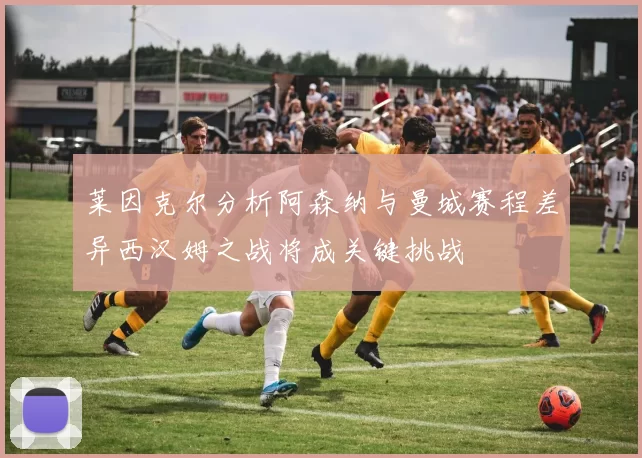 莱因克尔分析阿森纳与曼城赛程差异西汉姆之战将成关键挑战