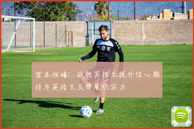 宫本恒靖：战胜苏格兰提升信心期待与英格兰交锋展现实力