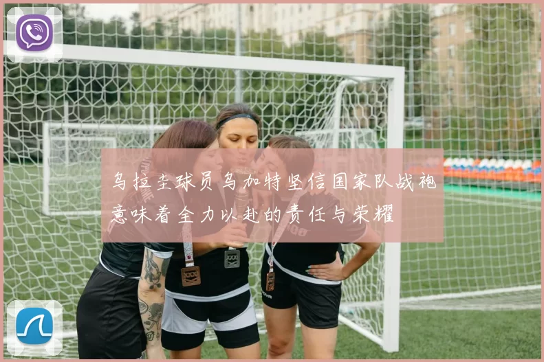 乌拉圭球员乌加特坚信国家队战袍意味着全力以赴的责任与荣耀