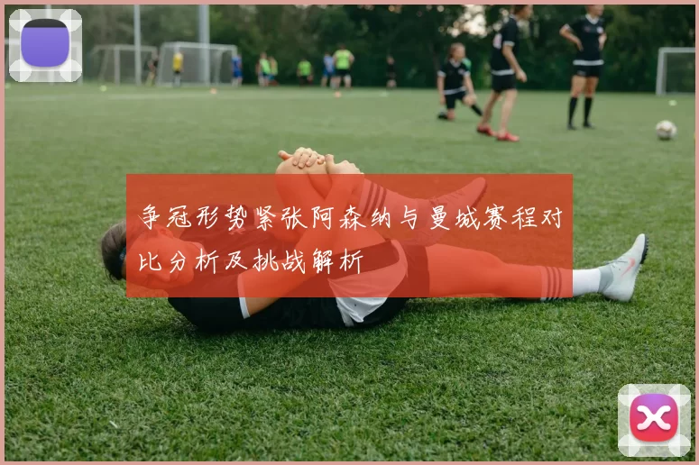 争冠形势紧张阿森纳与曼城赛程对比分析及挑战解析