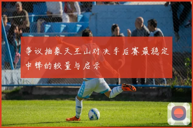 争议抽象天王山对决季后赛最稳定中锋的较量与启示