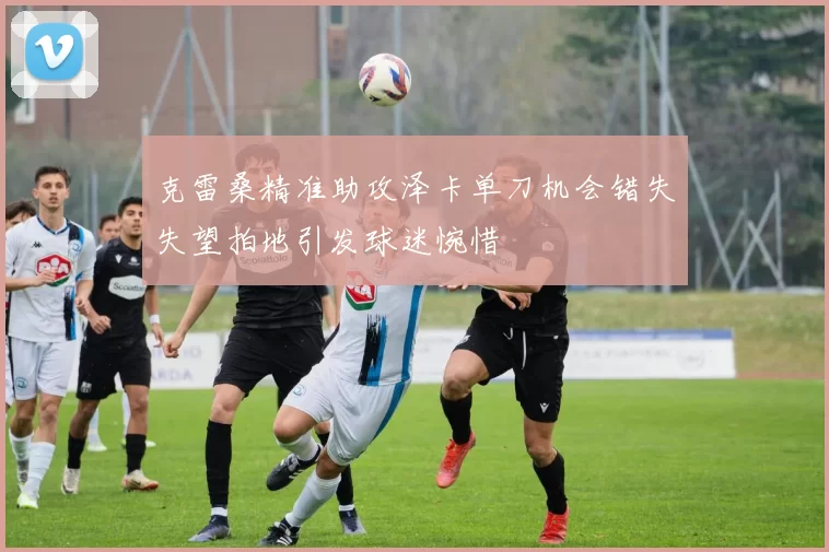 克雷桑精准助攻泽卡单刀机会错失失望拍地引发球迷惋惜