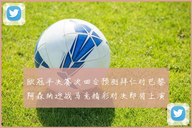 欧冠半决赛次回合预测拜仁对巴黎阿森纳迎战马竞精彩对决即将上演