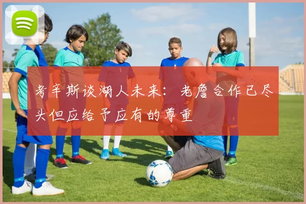 考辛斯谈湖人未来：老詹合作已尽头但应给予应有的尊重