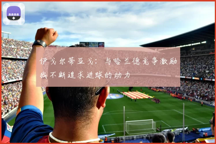 伊戈尔蒂亚戈：与哈兰德竞争激励我不断追求进球的动力