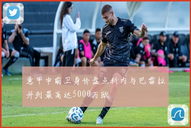 意甲中前卫身价盘点科内与巴雷拉并列最高达5000万欧