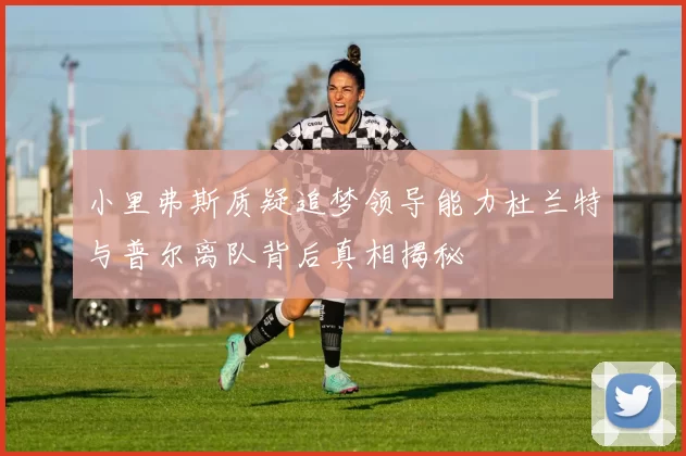 小里弗斯质疑追梦领导能力杜兰特与普尔离队背后真相揭秘
