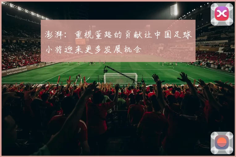 澎湃：重视董路的贡献让中国足球小将迎来更多发展机会