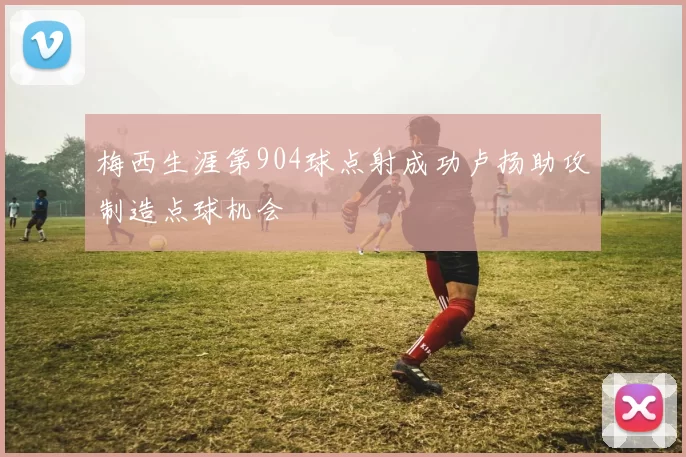 梅西生涯第904球点射成功卢扬助攻制造点球机会