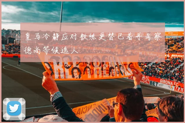 皇马冷静应对教练更替已着手考察德尚等候选人