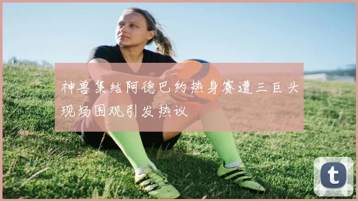 神兽集结阿德巴约热身赛遭三巨头现场围观引发热议
