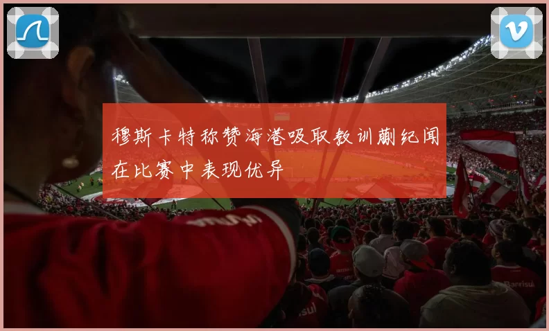 穆斯卡特称赞海港吸取教训蒯纪闻在比赛中表现优异