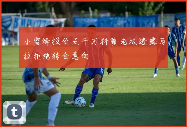 小蜜蜂报价五千万科隆老板透露马拉拒绝转会意向