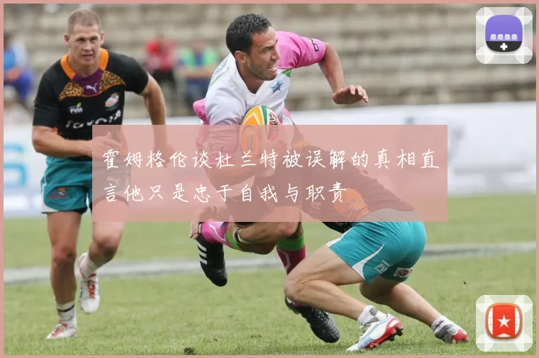 霍姆格伦谈杜兰特被误解的真相直言他只是忠于自我与职责