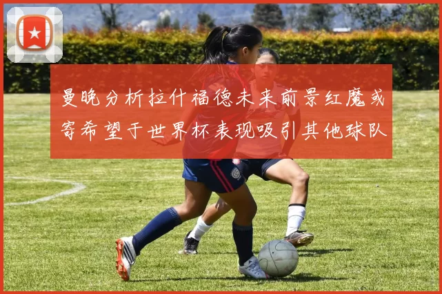 曼晚分析拉什福德未来前景红魔或寄希望于世界杯表现吸引其他球队